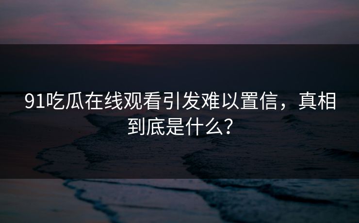 91吃瓜在线观看引发难以置信，真相到底是什么？