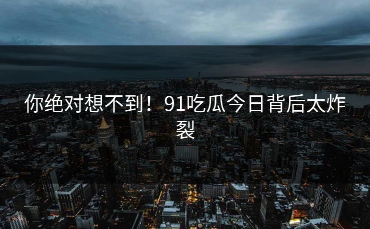 你绝对想不到！91吃瓜今日背后太炸裂