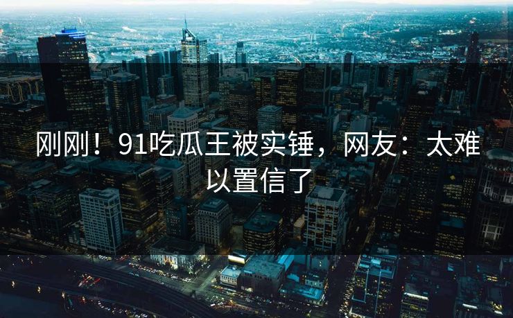 刚刚！91吃瓜王被实锤，网友：太难以置信了