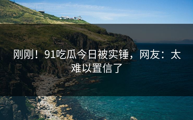 刚刚！91吃瓜今日被实锤，网友：太难以置信了