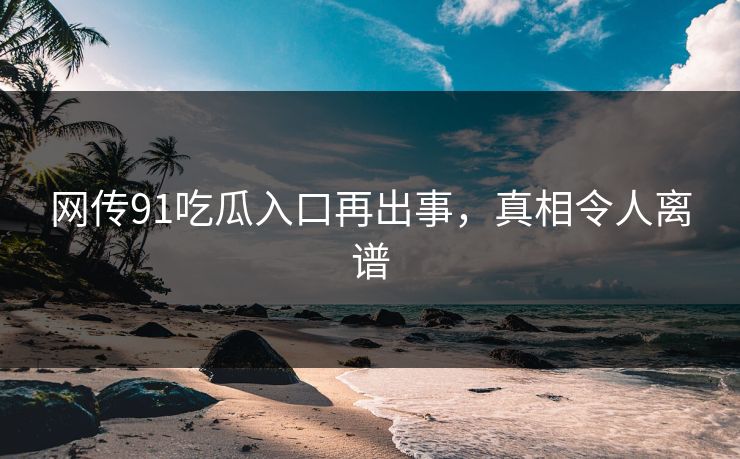 网传91吃瓜入口再出事，真相令人离谱