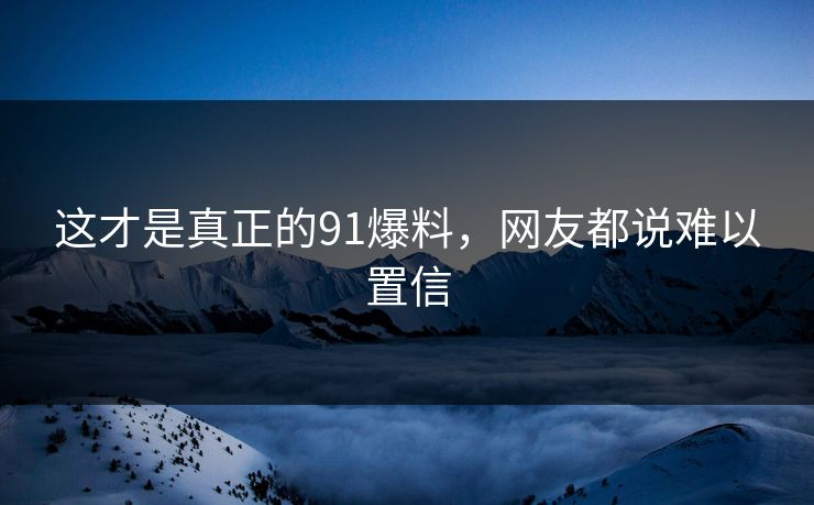 这才是真正的91爆料，网友都说难以置信