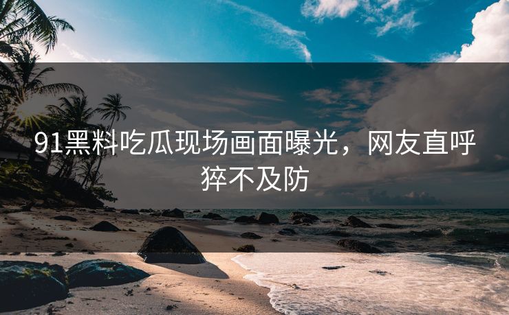 91黑料吃瓜现场画面曝光，网友直呼猝不及防