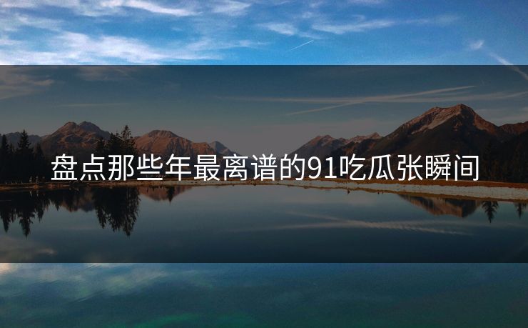 盘点那些年最离谱的91吃瓜张瞬间