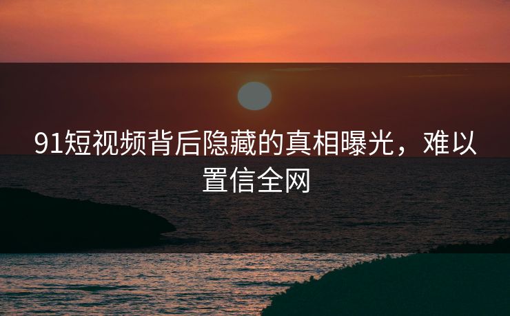 91短视频背后隐藏的真相曝光，难以置信全网