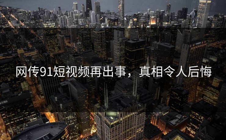 网传91短视频再出事，真相令人后悔