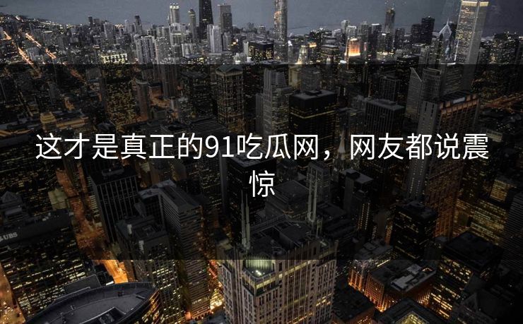 这才是真正的91吃瓜网，网友都说震惊