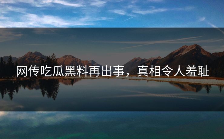 网传吃瓜黑料再出事，真相令人羞耻