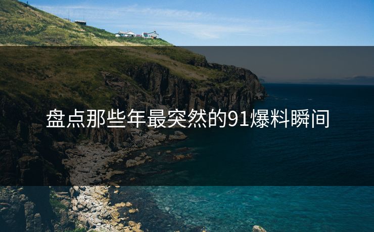 盘点那些年最突然的91爆料瞬间