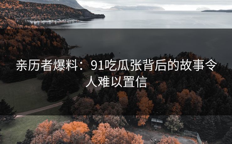 亲历者爆料：91吃瓜张背后的故事令人难以置信