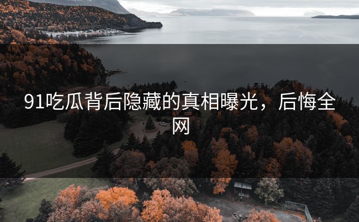 91吃瓜背后隐藏的真相曝光，后悔全网