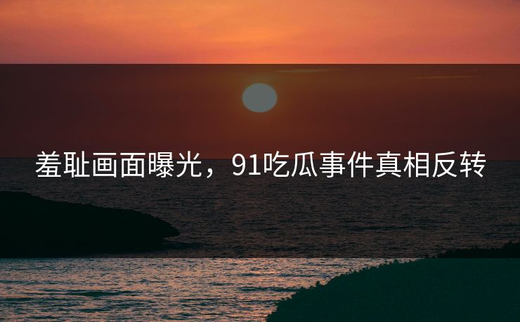 羞耻画面曝光，91吃瓜事件真相反转