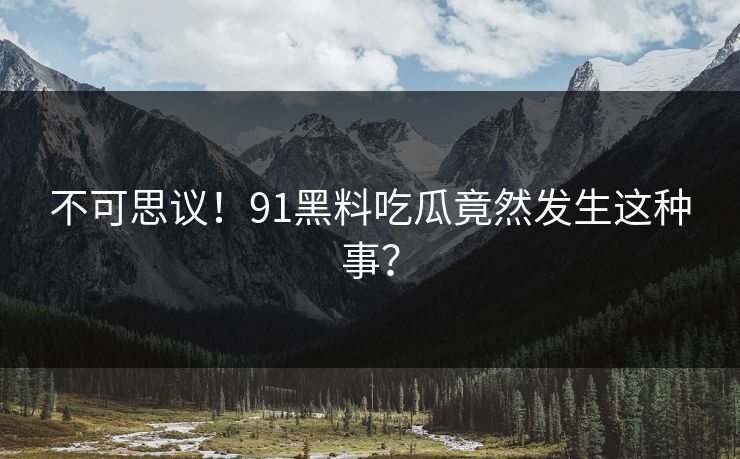 不可思议！91黑料吃瓜竟然发生这种事？