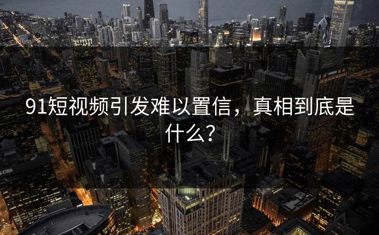 91短视频引发难以置信，真相到底是什么？