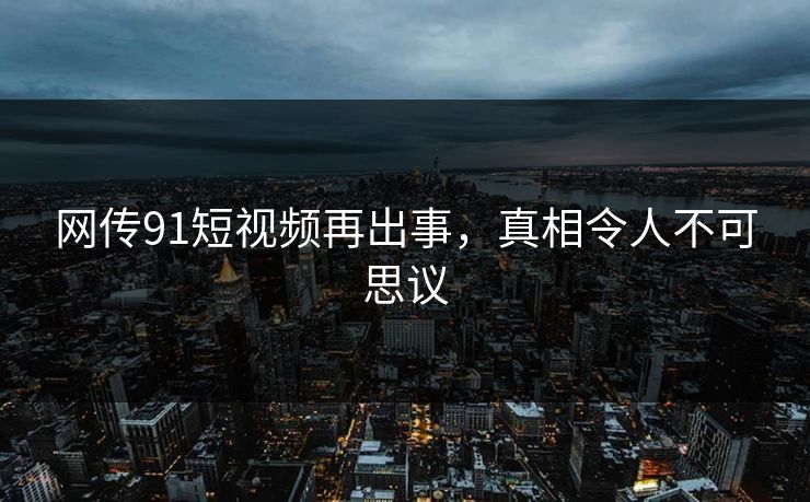 网传91短视频再出事，真相令人不可思议