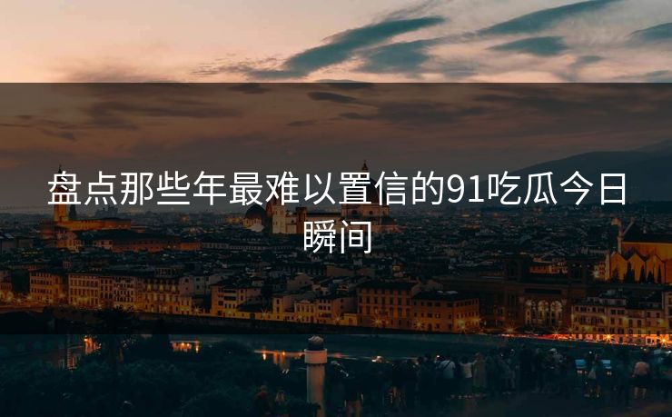 盘点那些年最难以置信的91吃瓜今日瞬间