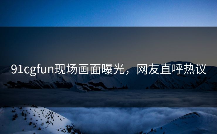 91cgfun现场画面曝光，网友直呼热议