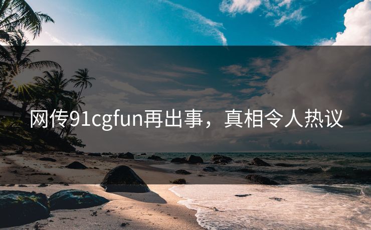 网传91cgfun再出事，真相令人热议
