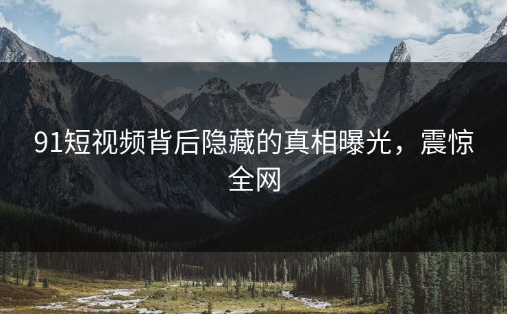 91短视频背后隐藏的真相曝光，震惊全网