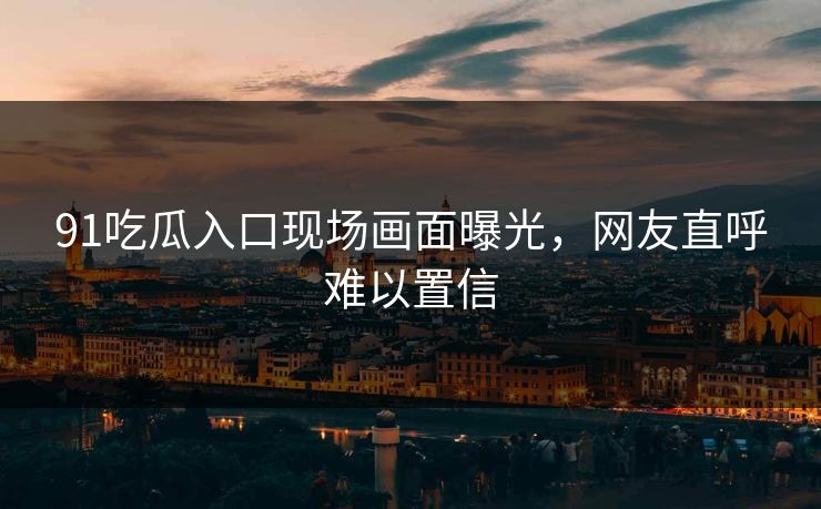 91吃瓜入口现场画面曝光，网友直呼难以置信