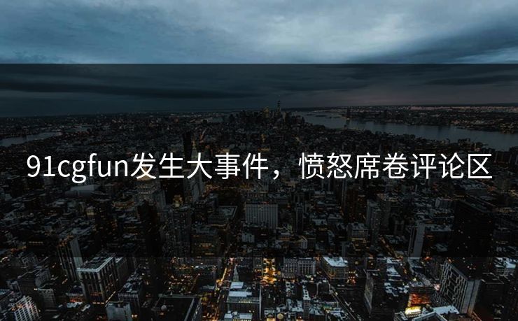 91cgfun发生大事件，愤怒席卷评论区
