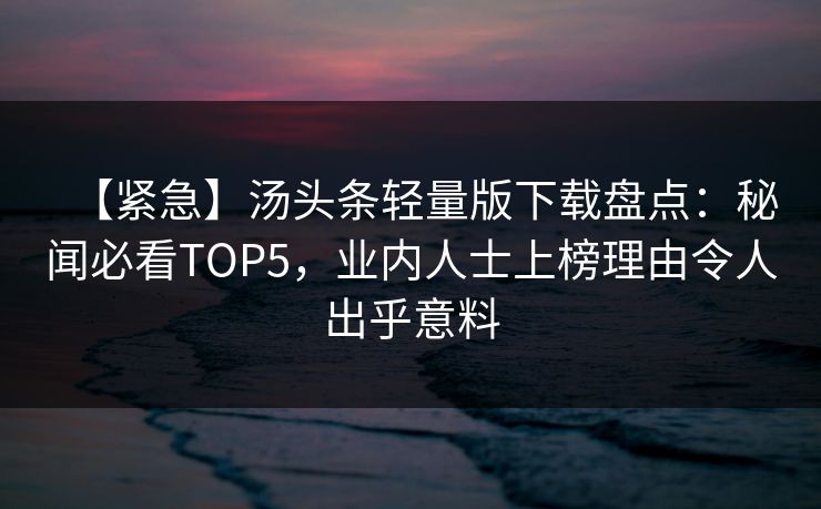 【紧急】汤头条轻量版下载盘点：秘闻必看TOP5，业内人士上榜理由令人出乎意料