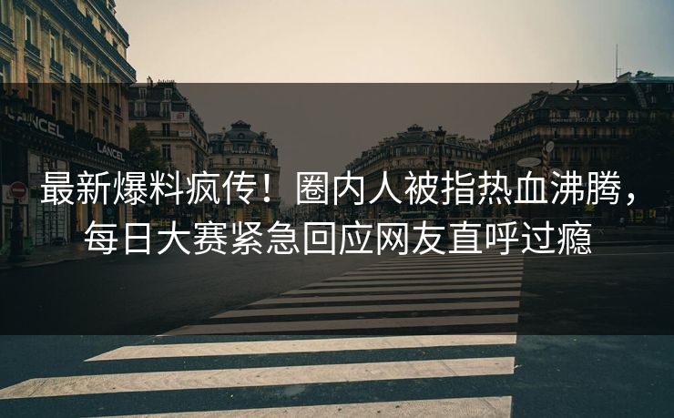 最新爆料疯传！圈内人被指热血沸腾，每日大赛紧急回应网友直呼过瘾