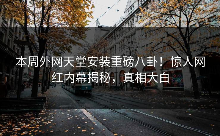 本周外网天堂安装重磅八卦！惊人网红内幕揭秘，真相大白