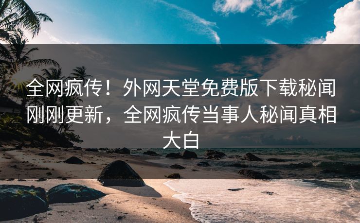 全网疯传！外网天堂免费版下载秘闻刚刚更新，全网疯传当事人秘闻真相大白