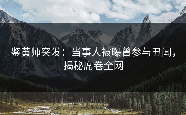 鉴黄师突发：当事人被曝曾参与丑闻，揭秘席卷全网