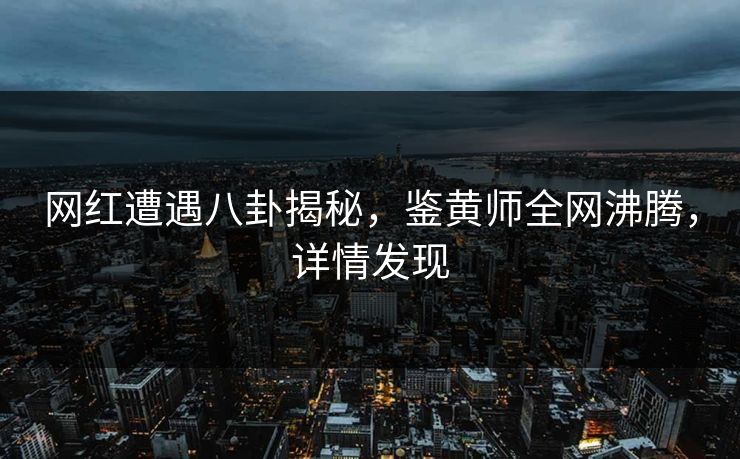 网红遭遇八卦揭秘，鉴黄师全网沸腾，详情发现