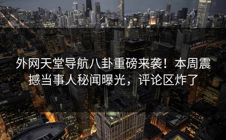 外网天堂导航八卦重磅来袭！本周震撼当事人秘闻曝光，评论区炸了
