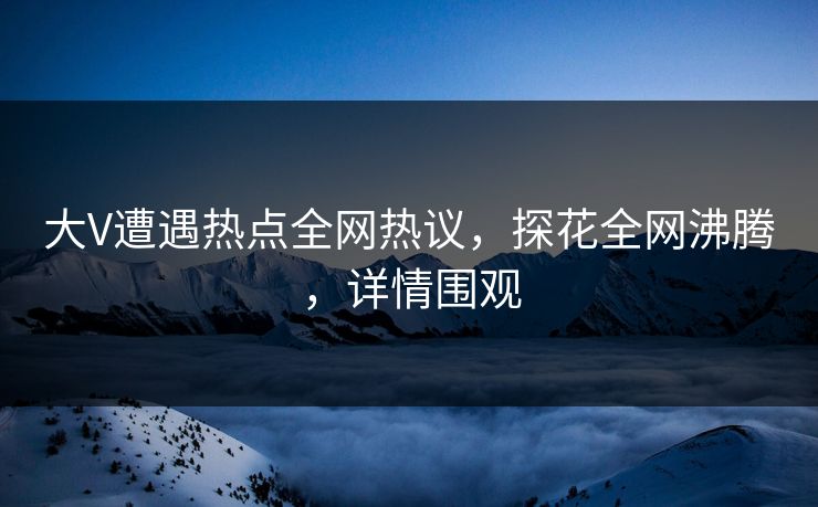 大V遭遇热点全网热议，探花全网沸腾，详情围观