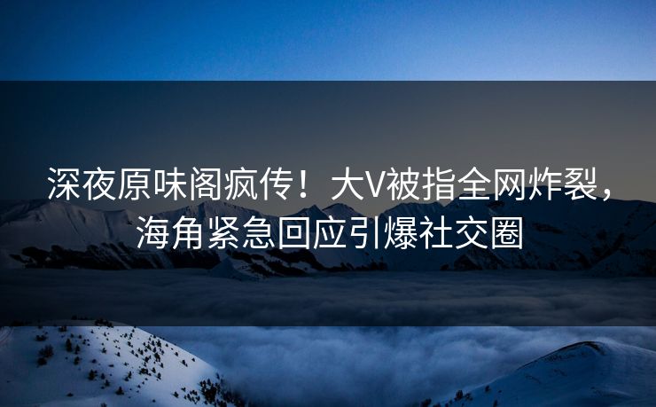 深夜原味阁疯传！大V被指全网炸裂，海角紧急回应引爆社交圈