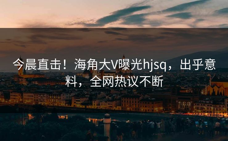 今晨直击！海角大V曝光hjsq，出乎意料，全网热议不断
