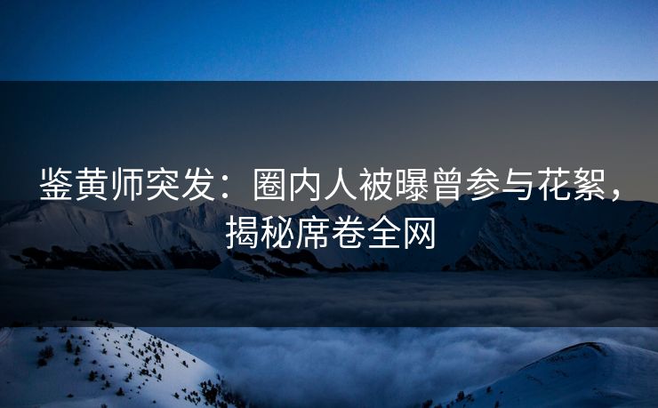 鉴黄师突发：圈内人被曝曾参与花絮，揭秘席卷全网