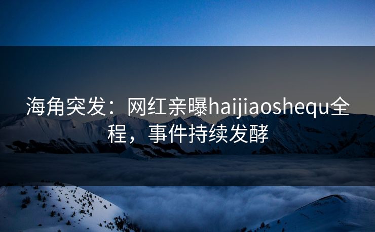 海角突发：网红亲曝haijiaoshequ全程，事件持续发酵