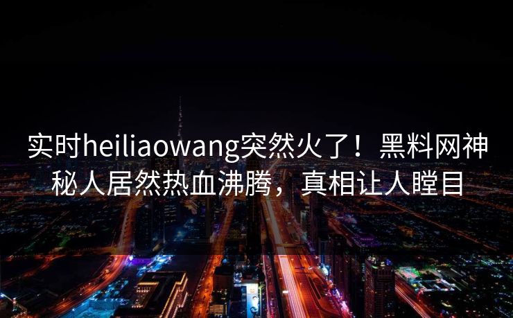 实时heiliaowang突然火了！黑料网神秘人居然热血沸腾，真相让人瞠目