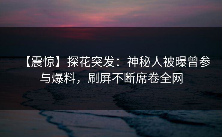 【震惊】探花突发：神秘人被曝曾参与爆料，刷屏不断席卷全网