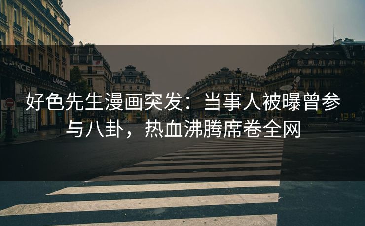 好色先生漫画突发：当事人被曝曾参与八卦，热血沸腾席卷全网
