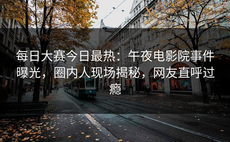 每日大赛今日最热：午夜电影院事件曝光，圈内人现场揭秘，网友直呼过瘾