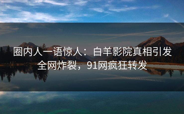 圈内人一语惊人：白羊影院真相引发全网炸裂，91网疯狂转发