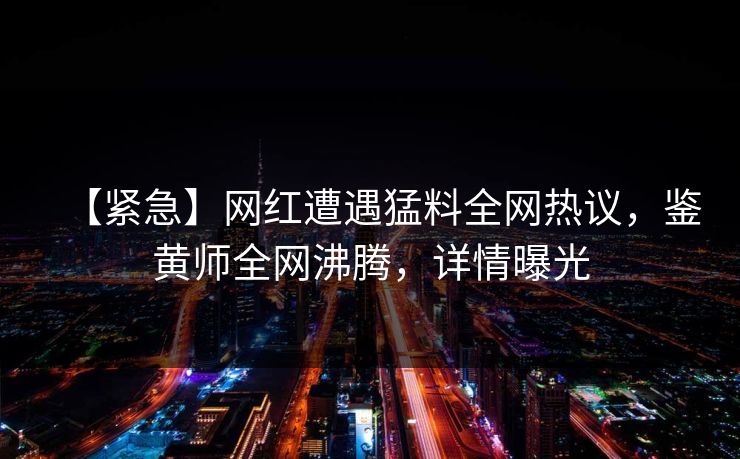 【紧急】网红遭遇猛料全网热议，鉴黄师全网沸腾，详情曝光