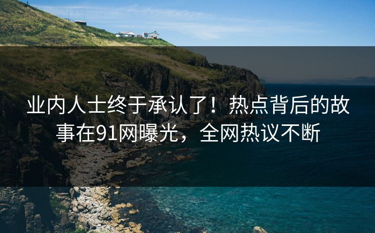 业内人士终于承认了！热点背后的故事在91网曝光，全网热议不断