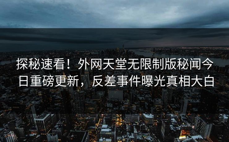 探秘速看！外网天堂无限制版秘闻今日重磅更新，反差事件曝光真相大白