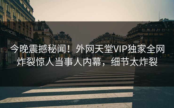 今晚震撼秘闻！外网天堂VIP独家全网炸裂惊人当事人内幕，细节太炸裂