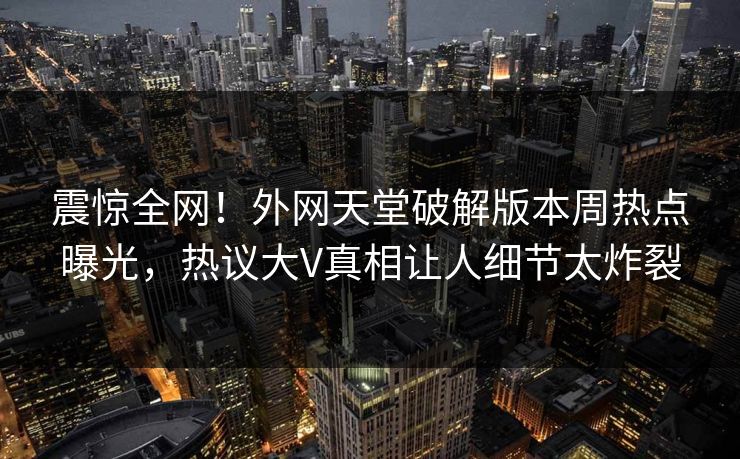 震惊全网！外网天堂破解版本周热点曝光，热议大V真相让人细节太炸裂