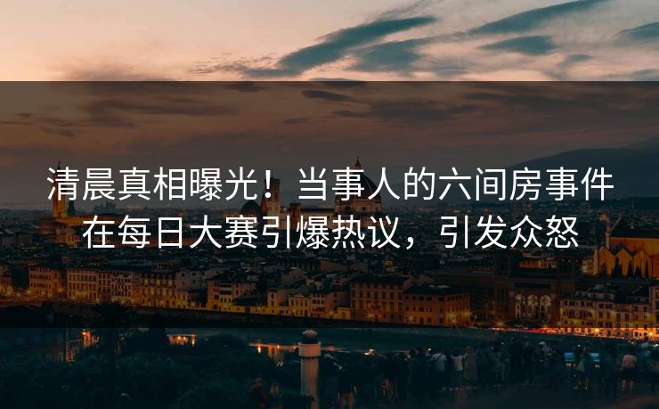清晨真相曝光！当事人的六间房事件在每日大赛引爆热议，引发众怒