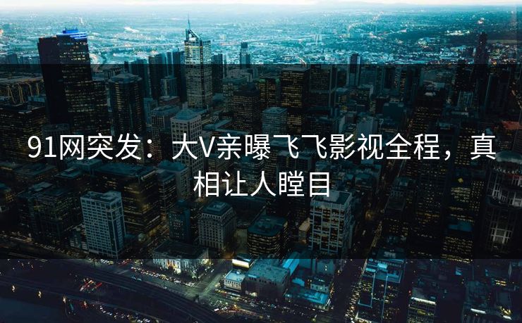 91网突发：大V亲曝飞飞影视全程，真相让人瞠目