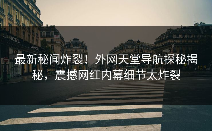 最新秘闻炸裂！外网天堂导航探秘揭秘，震撼网红内幕细节太炸裂